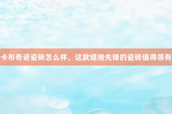 卡布奇诺瓷砖怎么样，这款缱绻先锋的瓷砖值得领有