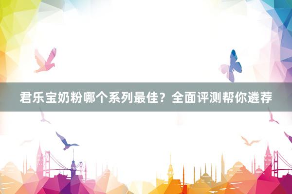 君乐宝奶粉哪个系列最佳？全面评测帮你遴荐