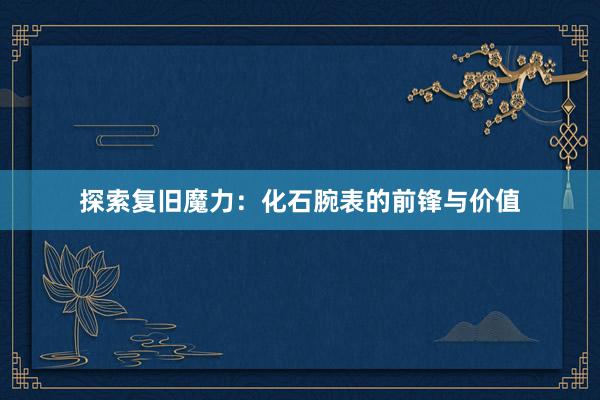探索复旧魔力：化石腕表的前锋与价值