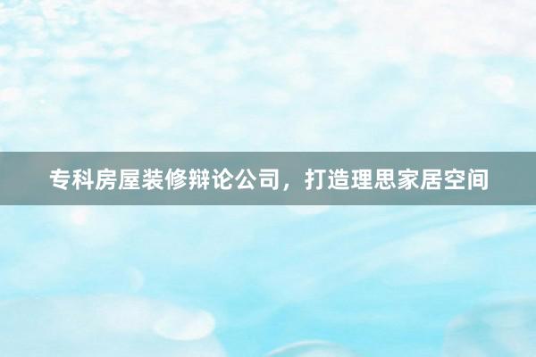 专科房屋装修辩论公司，打造理思家居空间