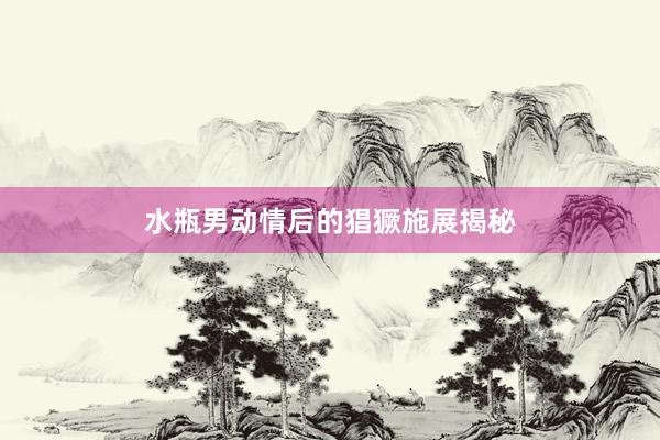 水瓶男动情后的猖獗施展揭秘